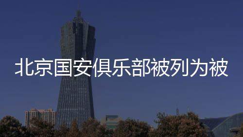 北京國安俱樂部被列為被執行人 執行標的總計5億元