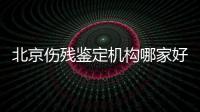 北京傷殘鑒定機構哪家好（北京司法傷殘鑒定機構）