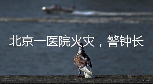 北京一醫院火災，警鐘長鳴，關注醫院管理中那些容易被疏漏的小細節
