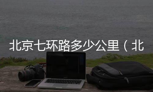 北京七環路多少公里（北京7環路）