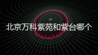 北京萬科紫苑和紫臺哪個好（北京萬科紫苑）