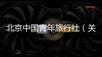 北京中國青年旅行社（關(guān)于北京中國青年旅行社的基本情況說明介紹）