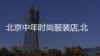北京中年時(shí)尚服裝店,北京中年女裝購物攻略
