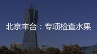 北京豐臺(tái)：專項(xiàng)檢查水果批發(fā)市場(chǎng)