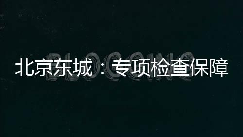 北京東城：專項檢查保障學生餐安全
