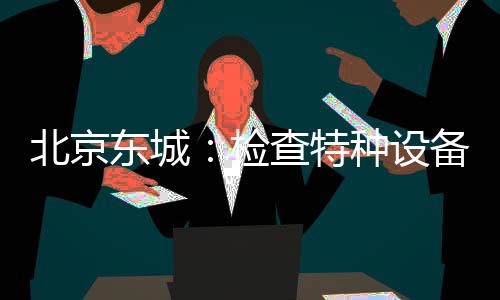 北京東城：檢查特種設(shè)備 助力復(fù)工復(fù)產(chǎn)