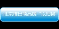 北京推出商品房“以舊換新”活動 首批涉及9000余套新建商品房