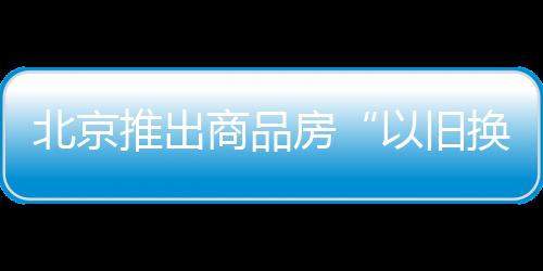 北京推出商品房“以舊換新”活動 首批涉及9000余套新建商品房