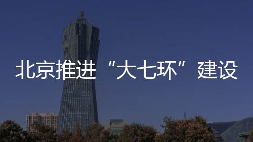 北京推進“大七環”建設 新機場北線高速今年開工