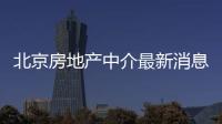 北京房地產(chǎn)中介最新消息（北京房地產(chǎn)中介）