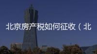 北京房產(chǎn)稅如何征收（北京房產(chǎn)稅如何征收）