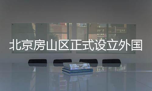 北京房山區正式設立外國人來華工作許可受理點