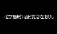 北京最時尚服裝店在哪兒,北京最時尚服裝店在哪兒進貨