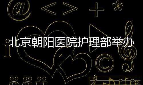 北京朝陽醫(yī)院護(hù)理部舉辦三院區(qū)大型護(hù)理健康義診