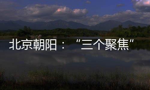 北京朝陽：“三個聚焦”全力護航“開學第一餐”