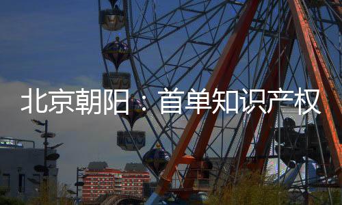 北京朝陽：首單知識產(chǎn)權(quán)資產(chǎn)證券化項(xiàng)目成功設(shè)立
