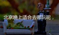 北京晚上適合去哪玩呢，北京晚上適合去哪玩