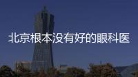 北京根本沒有好的眼科醫(yī)院!!!誰說的?我同意不了一點