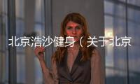 北京浩沙健身（關于北京浩沙健身的基本情況說明介紹）