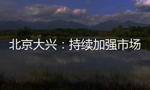 北京大興：持續(xù)加強(qiáng)市場主體疫情防控監(jiān)管力度
