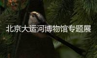 北京大運河博物館專題展覽介紹