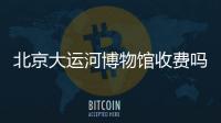 北京大運河博物館收費嗎多少錢?