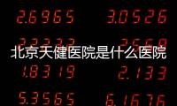 北京天健醫院是什么醫院呀（北京天健醫院是什么醫院）