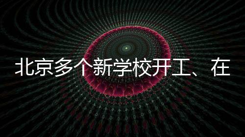 北京多個新學校開工、在建!快來看看在你家附近嗎?