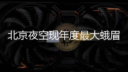 北京夜空現年度最大蛾眉月 近地點奇觀