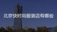 北京快時尚服裝店有哪些,快時尚品牌服裝店