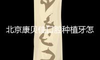 北京康貝佳口腔種植牙怎么樣？種牙微創價格不貴且口碑好