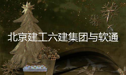 北京建工六建集團與軟通動力達成戰略合作
