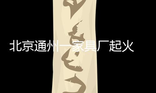 北京通州一家具廠起火 起火原因正在調(diào)查中-