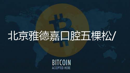 北京雅德嘉口腔五棵松/萬柳等8店地址/怎么走及預(yù)約電話