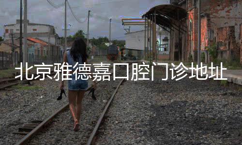 北京雅德嘉口腔門(mén)診地址查詢(xún)~雅德嘉口腔在京有10家分店附乘車(chē)路線(xiàn)