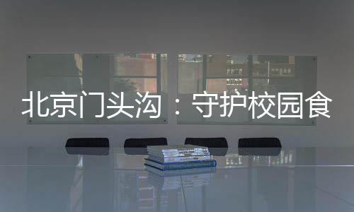 北京門頭溝：守護校園食品安全