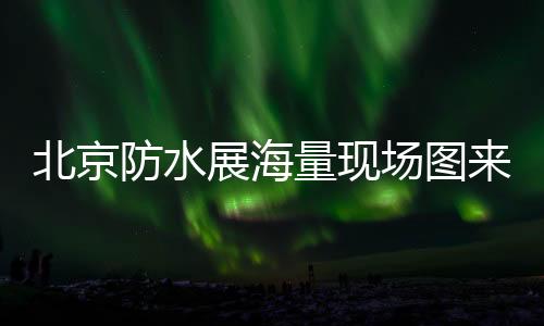 北京防水展海量現場圖來了，關乎每個防水人！