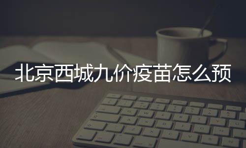北京西城九價疫苗怎么預約？預約平臺一覽