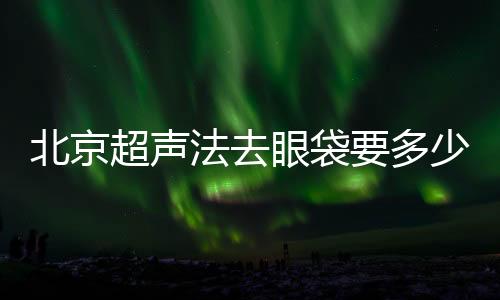 北京超聲法去眼袋要多少錢？比其他方法貴嗎？