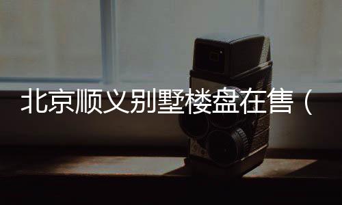 北京順義別墅樓盤在售（北京順義別墅）