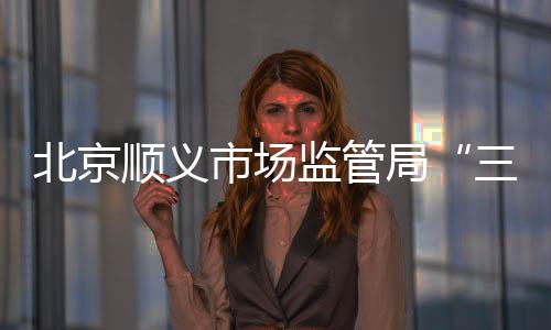 北京順義市場監管局“三措并舉”守護開學季食品安全