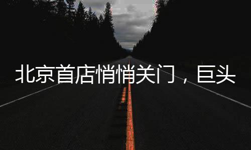 北京首店悄悄關門，巨頭的“奶茶夢”碎了？