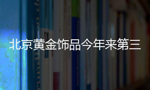 北京黃金飾品今年來第三次提價