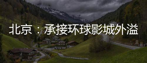 北京：承接環球影城外溢效應 打造新型文旅商融合發展示范區