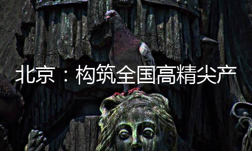 北京：構筑全國高精尖產業高地