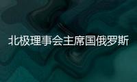 北極理事會主席國俄羅斯盤點首年任期內(nèi)工作成果，多項舉措全面開展
