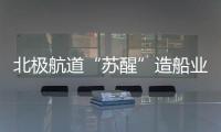 北極航道“蘇醒”造船業(yè)前景幾何？