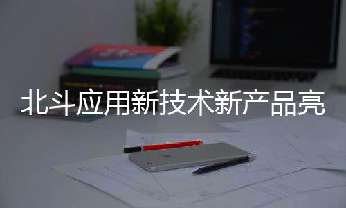 北斗應用新技術新產品亮相 多項成果為全國首創