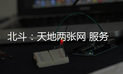 北斗：天地兩張網 服務更精準