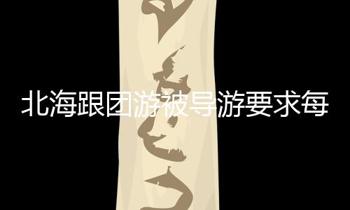 北海跟團游被導游要求每人再交200元否則就散團，官方回應